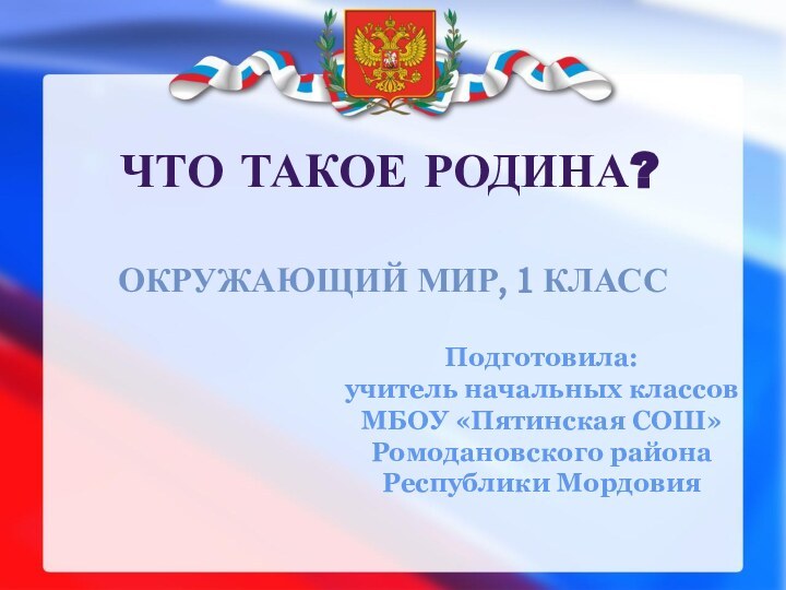 Что такое Родина?Окружающий мир, 1 классПодготовила:учитель начальных классов МБОУ «Пятинская СОШ»Ромодановского района Республики Мордовия