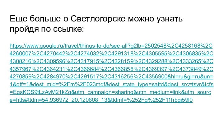 Еще больше о Светлогорске можно узнать пройдя по ссылке:https://www.google.ru/travel/things-to-do/see-all?g2lb=2502548%2C4258168%2C4260007%2C4270442%2C4274032%2C4291318%2C4305595%2C4306835%2C4308216%2C4309596%2C4317915%2C4328159%2C4329288%2C4333265%2C4357967%2C4364231%2C4366684%2C4366858%2C4369397%2C4373849%2C4270859%2C4284970%2C4291517%2C4316256%2C4356900&hl=ru&gl=ru&un=1&otf=1&dest_mid=%2Fm%2F023mdf&dest_state_type=sattd&dest_src=tsvr&tcfs=EgsKCS9tLzAyM21kZg&utm_campaign=sharing&utm_medium=link&utm_source=htls#ttdm=54.936972_20.120808_13&ttdmf=%252Fg%252F11hbgj59l0