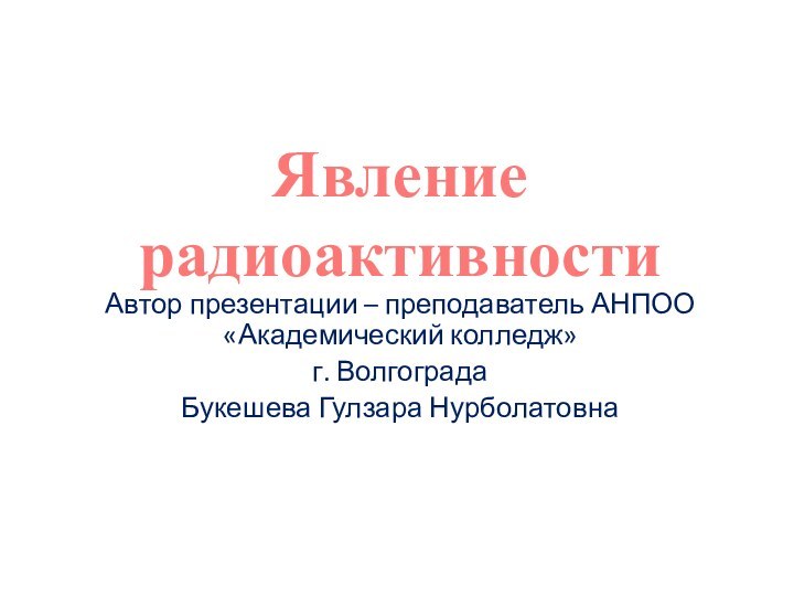 Автор презентации – преподаватель АНПОО «Академический колледж»г. Волгограда Букешева Гулзара НурболатовнаЯвление радиоактивности