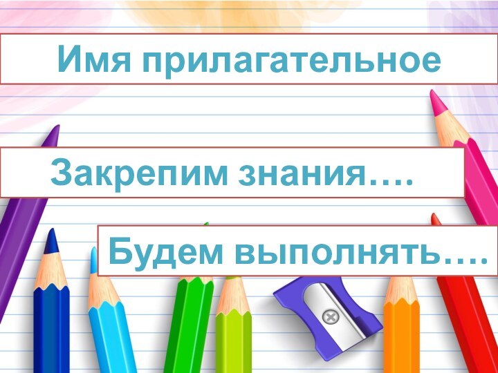 Имя прилагательноеЗакрепим знания…. Будем выполнять….