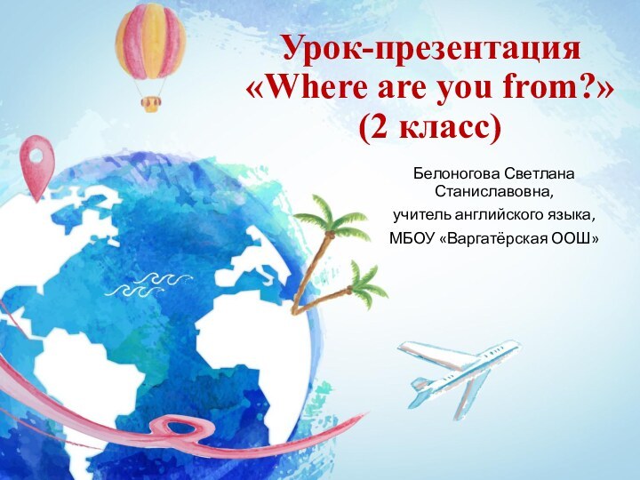 Урок-презентация «Where are you from?» (2 класс)Белоногова Светлана Станиславовна, учитель английского языка, МБОУ «Варгатёрская ООШ»