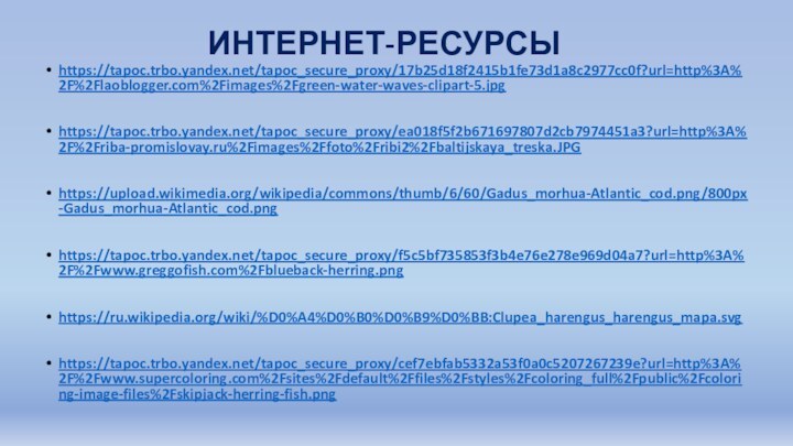 ИНТЕРНЕТ-РЕСУРСЫhttps://tapoc.trbo.yandex.net/tapoc_secure_proxy/17b25d18f2415b1fe73d1a8c2977cc0f?url=http%3A%2F%2Flaoblogger.com%2Fimages%2Fgreen-water-waves-clipart-5.jpghttps://tapoc.trbo.yandex.net/tapoc_secure_proxy/ea018f5f2b671697807d2cb7974451a3?url=http%3A%2F%2Friba-promislovay.ru%2Fimages%2Ffoto%2Fribi2%2Fbaltijskaya_treska.JPGhttps://upload.wikimedia.org/wikipedia/commons/thumb/6/60/Gadus_morhua-Atlantic_cod.png/800px-Gadus_morhua-Atlantic_cod.pnghttps://tapoc.trbo.yandex.net/tapoc_secure_proxy/f5c5bf735853f3b4e76e278e969d04a7?url=http%3A%2F%2Fwww.greggofish.com%2Fblueback-herring.pnghttps://ru.wikipedia.org/wiki/%D0%A4%D0%B0%D0%B9%D0%BB:Clupea_harengus_harengus_mapa.svghttps://tapoc.trbo.yandex.net/tapoc_secure_proxy/cef7ebfab5332a53f0a0c5207267239e?url=http%3A%2F%2Fwww.supercoloring.com%2Fsites%2Fdefault%2Ffiles%2Fstyles%2Fcoloring_full%2Fpublic%2Fcoloring-image-files%2Fskipjack-herring-fish.png