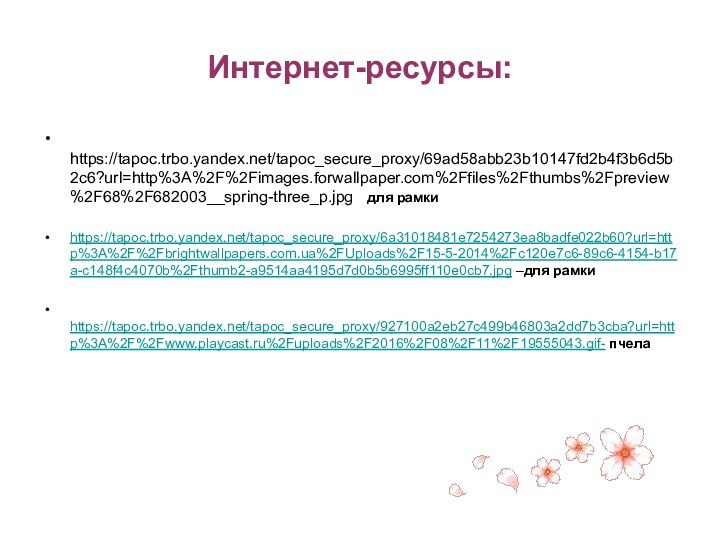 Интернет-ресурсы: https://tapoc.trbo.yandex.net/tapoc_secure_proxy/69ad58abb23b10147fd2b4f3b6d5b2c6?url=http%3A%2F%2Fimages.forwallpaper.com%2Ffiles%2Fthumbs%2Fpreview%2F68%2F682003__spring-three_p.jpg  для рамкиhttps://tapoc.trbo.yandex.net/tapoc_secure_proxy/6a31018481e7254273ea8badfe022b60?url=http%3A%2F%2Fbrightwallpapers.com.ua%2FUploads%2F15-5-2014%2Fc120e7c6-89c6-4154-b17a-c148f4c4070b%2Fthumb2-a9514aa4195d7d0b5b6995ff110e0cb7.jpg –для рамки https://tapoc.trbo.yandex.net/tapoc_secure_proxy/927100a2eb27c499b46803a2dd7b3cba?url=http%3A%2F%2Fwww.playcast.ru%2Fuploads%2F2016%2F08%2F11%2F19555043.gif- пчела