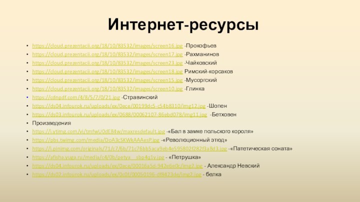 Интернет-ресурсыhttps://cloud.prezentacii.org/18/10/83532/images/screen16.jpg -Прокофьевhttps://cloud.prezentacii.org/18/10/83532/images/screen17.jpg -Рахманиновhttps://cloud.prezentacii.org/18/10/83532/images/screen23.jpg -Чайковскийhttps://cloud.prezentacii.org/18/10/83532/images/screen18.jpg Римский-корсаковhttps://cloud.prezentacii.org/18/10/83532/images/screen15.jpg -Мусоргскийhttps://cloud.prezentacii.org/18/10/83532/images/screen10.jpg -Глинкаhttps://cdnpdf.com/4/8/5/7/0/21.jpg -Стравинскийhttps://ds04.infourok.ru/uploads/ex/0ece/00199dc5-c54b8310/img12.jpg -Шопенhttps://ds03.infourok.ru/uploads/ex/0688/00062107-86ebd078/img11.jpg -БетховенПроизведенияhttps://i.ytimg.com/vi/tmfwU0dE84w/maxresdefault.jpg -«Бал в