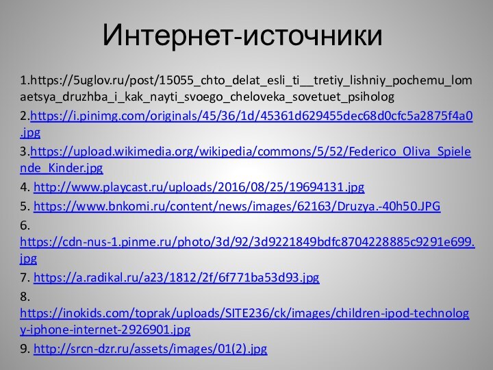 Интернет-источники1.https://5uglov.ru/post/15055_chto_delat_esli_ti__tretiy_lishniy_pochemu_lomaetsya_druzhba_i_kak_nayti_svoego_cheloveka_sovetuet_psiholog2.https://i.pinimg.com/originals/45/36/1d/45361d629455dec68d0cfc5a2875f4a0.jpg3.https://upload.wikimedia.org/wikipedia/commons/5/52/Federico_Oliva_Spielende_Kinder.jpg4. http://www.playcast.ru/uploads/2016/08/25/19694131.jpg5. https://www.bnkomi.ru/content/news/images/62163/Druzya.-40h50.JPG6. https://cdn-nus-1.pinme.ru/photo/3d/92/3d9221849bdfc8704228885c9291e699.jpg7. https://a.radikal.ru/a23/1812/2f/6f771ba53d93.jpg8. https://inokids.com/toprak/uploads/SITE236/ck/images/children-ipod-technology-iphone-internet-2926901.jpg9. http://srcn-dzr.ru/assets/images/01(2).jpg