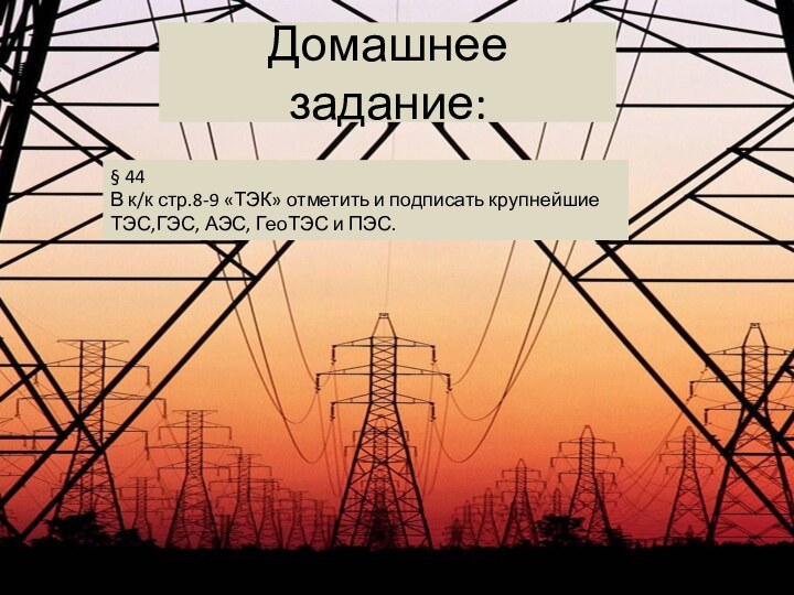 Домашнее задание:§ 44 В к/к стр.8-9 «ТЭК» отметить и подписать крупнейшие ТЭС,ГЭС, АЭС, ГеоТЭС и ПЭС.