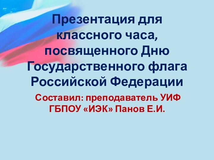 Презентация для классного часа, посвященного Дню Государственного флага Российской ФедерацииСоставил: преподаватель УИФ ГБПОУ «ИЭК» Панов Е.И.