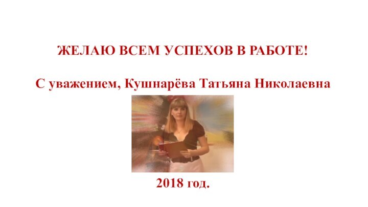 ЖЕЛАЮ ВСЕМ УСПЕХОВ В РАБОТЕ!С уважением, Кушнарёва Татьяна Николаевна2018 год.