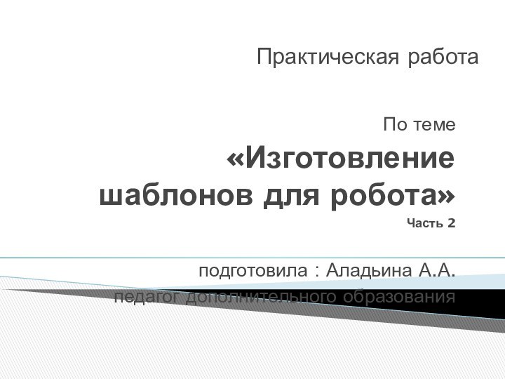 Практическая работа По теме «Изготовление шаблонов для робота»Часть 2подготовила : Аладьина А.А.педагог дополнительного образования