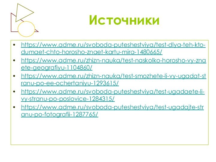 Источники https://www.adme.ru/svoboda-puteshestviya/test-dlya-teh-kto-dumaet-chto-horosho-znaet-kartu-mira-1480665/ https://www.adme.ru/zhizn-nauka/test-naskolko-horosho-vy-znaete-geografiyu-1104860/https://www.adme.ru/zhizn-nauka/test-smozhete-li-vy-ugadat-stranu-po-ee-ochertaniyu-1293615/https://www.adme.ru/svoboda-puteshestviya/test-ugadaete-li-vy-stranu-po-poslovice-1284315/https://www.adme.ru/svoboda-puteshestviya/test-ugadajte-stranu-po-fotografii-1287765/