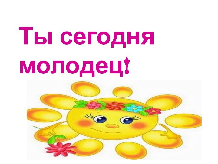 Ты сегодня молодец!