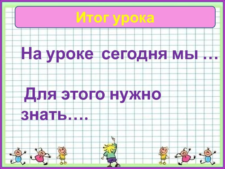 Итог урокаНа уроке сегодня мы … Для этого нужно знать….