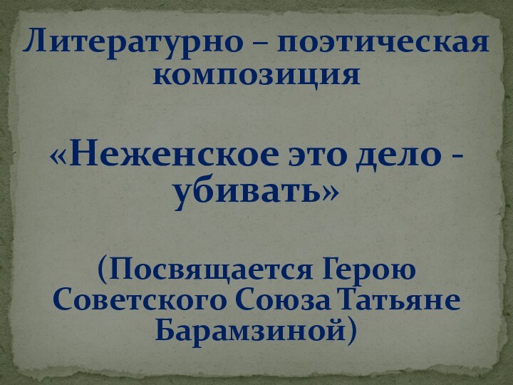 Литературно – поэтическая композиция«Неженское это дело - убивать»(Посвящается Герою Советского Союза Татьяне Барамзиной)