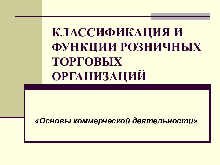 КЛАССИФИКАЦИЯ И ФУНКЦИИ РОЗНИЧНЫХ ТОРГОВЫХ ОРГАНИЗАЦИЙ«Основы коммерческой деятельности»