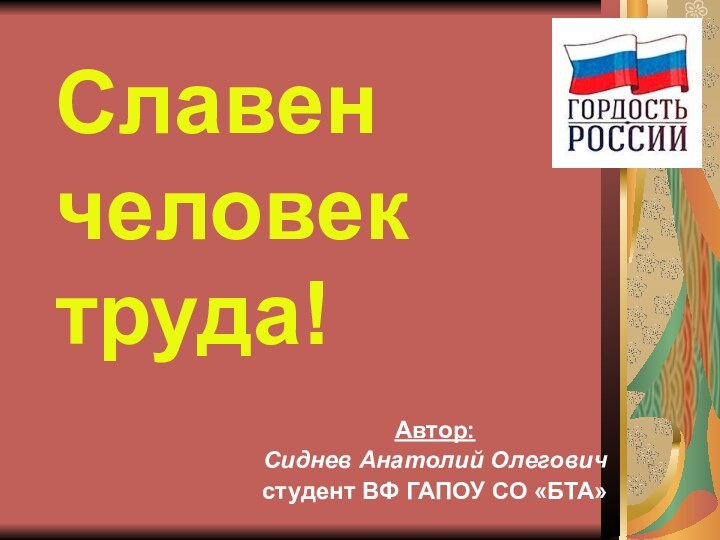 Славен  человек  труда!Автор:Сиднев Анатолий Олеговичстудент ВФ ГАПОУ СО «БТА»