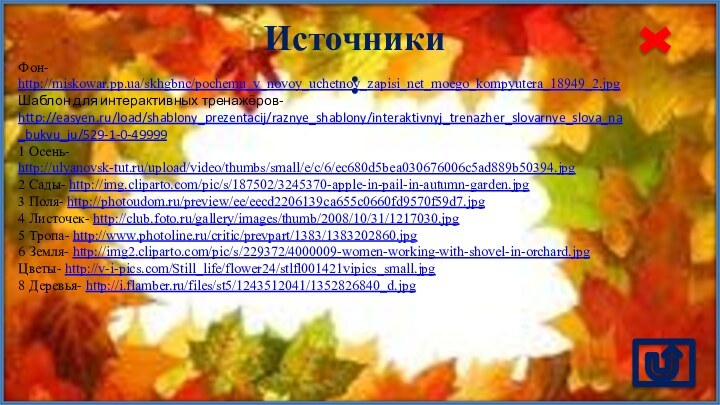 Источники:Фон- http://miskowar.pp.ua/skhgbnc/pochemu_v_novoy_uchetnoy_zapisi_net_moego_kompyutera_18949_2.jpg Шаблон для интерактивных тренажёров- http://easyen.ru/load/shablony_prezentacij/raznye_shablony/interaktivnyj_trenazher_slovarnye_slova_na_bukvu_ju/529-1-0-499991 Осень- http://ulyanovsk-tut.ru/upload/video/thumbs/small/e/c/6/ec680d5bea030676006c5ad889b50394.jpg 2 Сады- http://img.cliparto.com/pic/s/187502/3245370-apple-in-pail-in-autumn-garden.jpg3