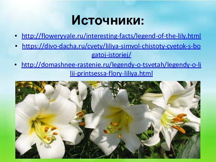 Источники:http://floweryvale.ru/interesting-facts/legend-of-the-lily.htmlhttps://divo-dacha.ru/cvety/liliya-simvol-chistoty-cvetok-s-bogatoj-istoriej/http://domashnee-rastenie.ru/legendy-o-tsvetah/legendy-o-lilii-printsessa-flory-liliya.html