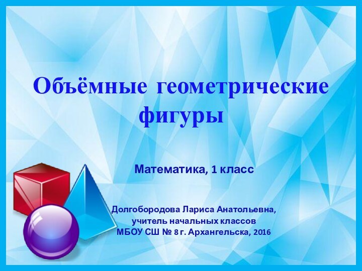 Объёмные геометрические фигурыМатематика, 1 классДолгобородова Лариса Анатольевна,учитель начальных классовМБОУ СШ № 8 г. Архангельска, 2016