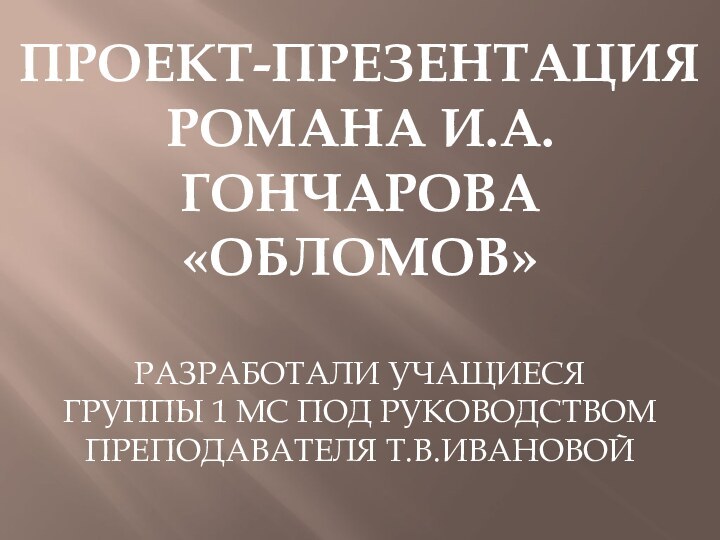 ПРОЕКТ-ПРЕЗЕНТАЦИЯРОМАНА И.А.ГОНЧАРОВА«ОБЛОМОВ»РАЗРАБОТАЛИ УЧАЩИЕСЯ ГРУППЫ 1 МС ПОД РУКОВОДСТВОМ ПРЕПОДАВАТЕЛЯ Т.В.ИВАНОВОЙ