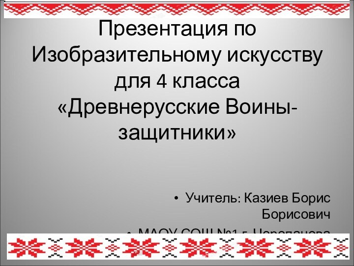 Презентация по Изобразительному искусству для 4 класса «Древнерусские Воины-защитники»Учитель: Казиев Борис БорисовичМАОУ СОШ №1 г. Черепанова