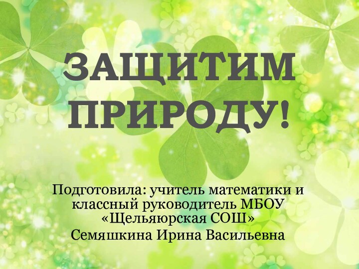 ЗАЩИТИМ ПРИРОДУ!Подготовила: учитель математики и классный руководитель МБОУ «Щельяюрская СОШ» Семяшкина Ирина Васильевна