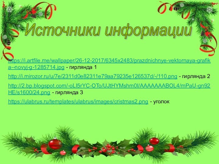 Источники информацииhttps://i.artfile.me/wallpaper/26-12-2017/6345x2483/prazdnichnye-vektornaya-grafika--novyj-g-1285714.jpg - гирлянда 1http://i.mirozor.ru/u/7e/2311d0e82311e79aa79235e126537d/-/110.png - гирлянда 2http://2.bp.blogspot.com/-oLI5rYC-OTo/UJtHYMshm0I/AAAAAAABOL4/mPaU-gn92HE/s1600/24.png - гирлянда 3https://ulabrus.ru/templates/ulabrus/images/cristmas2.png - уголок