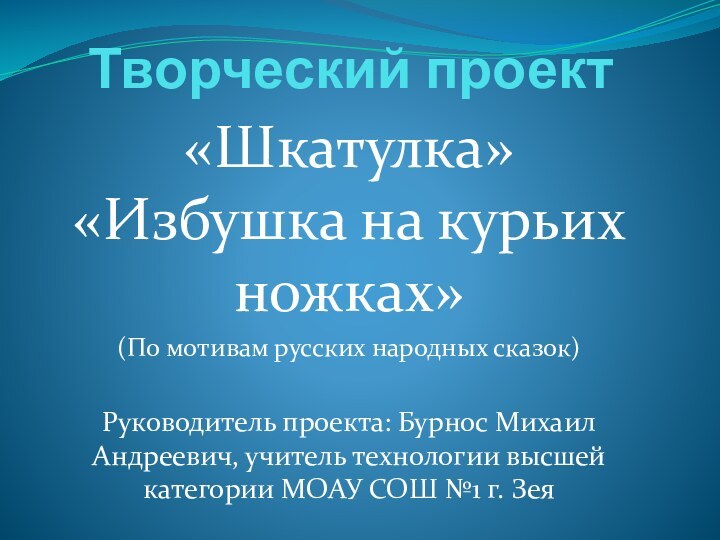 Творческий проект«Шкатулка» «Избушка на курьих ножках»(По мотивам русских народных сказок)Руководитель проекта: Бурнос