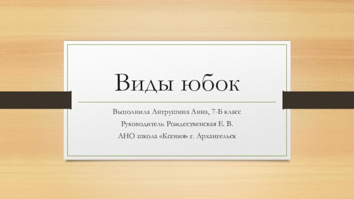 Виды юбокВыполнила Антрушина Анна, 7-Б классРуководитель Рождественская Е. В.АНО школа «Ксения» г. Архангельск