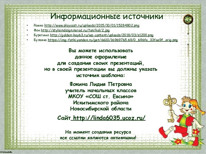 Информационные источникиРамка http://www.playcast.ru/uploads/2015/10/01/15284802.png Фон http://styleindisign.narod.ru/fon/kol/2.jpgБуратино http://golden-key63.ru/wp-content/uploads/2018/03/s1200.pngБулавка https://img-fotki.yandex.ru/get/6610/16969765.69/0_696fa_33faa9f_orig.pngНа момент создания ресурса все ссылки являются активными!