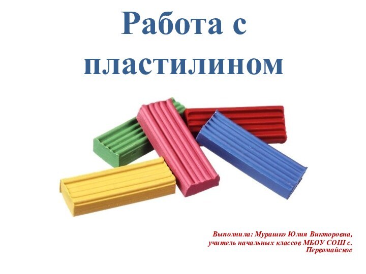 Работа с пластилином Выполнила: Мурашко Юлия Викторовна, учитель начальных классов МБОУ СОШ с.Первомайское