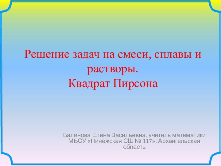 Решение задач на смеси, сплавы и растворы. Квадрат ПирсонаБалинова Елена Васильевна, учитель