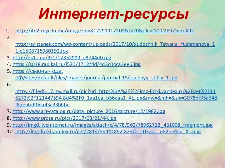 http://itd2.mycdn.me/image?id=812291917203&t=20&plc=tS0jC2P975im-X9k2. http://svistanet.com/wp-content/uploads/2017/10/xudozhnik_Tatyana_Yushmanova_11-e1508715980192.jpg3. http://os1.i.ua/3/1/12852999_c8744d0.jpg4. https://s018.radikal.ru/i520/1712/4d/4d3c04ca3ee6.jpg5. https://сезоны-года.рф/sites/default/files/images/journal/journal-15/osennyy_stihiy_1.jpg6. https://filed5-17.my.mail.ru/pic?url=https%3A%2F%2Fimg-fotki.yandex.ru%2Fget%2F115272%2F121447594.8d4%2F0_1aa1ea_b56aaa1_XL.jpg&mw=&mh=&sig=3078bf95a548f8aebbdf0da43c33bbbe7. http://www.art-catalog.ru/data_picture_2016/picture/12/1982.jpg8. http://www.proza.ru/pics/2017/03/21/44.jpg9. http://img0.liveinternet.ru/images/attach/c/4/78/962/78962712_431008_fragment.jpg10. http://img-fotki.yandex.ru/get/2814/86441892.829/0_103a01_e82ee44d_XL.pngИнтернет-ресурсы