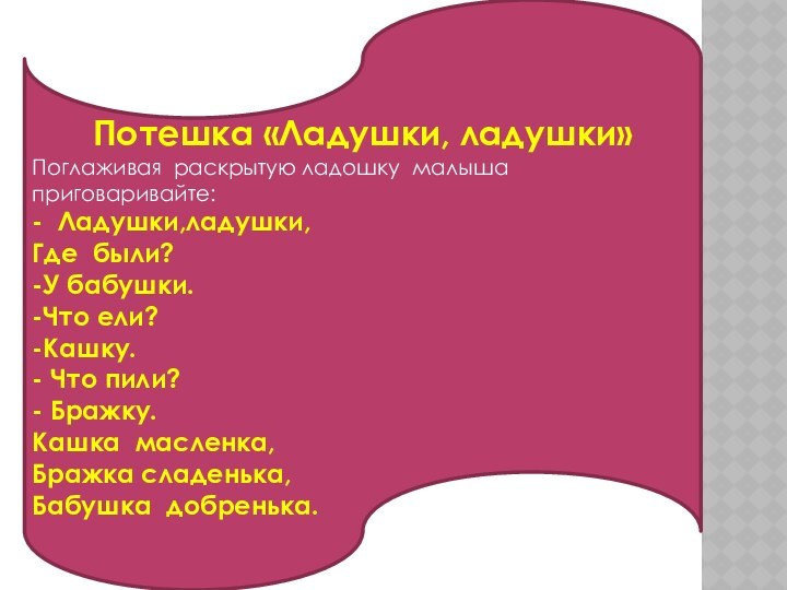 Потешка «Ладушки, ладушки»Поглаживая раскрытую ладошку малыша приговаривайте:- Ладушки,ладушки,Где были?-У бабушки.-Что ели?-Кашку.- Что