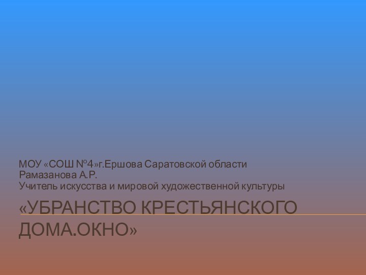 «Убранство крестьянского дома.Окно»МОУ «СОШ №4»г.Ершова Саратовской областиРамазанова А.Р.Учитель искусства и мировой художественной культуры