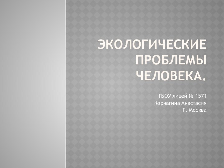 Экологические проблемы человека.ГБОУ лицей № 1571Корчагина АнастасияГ. Москва