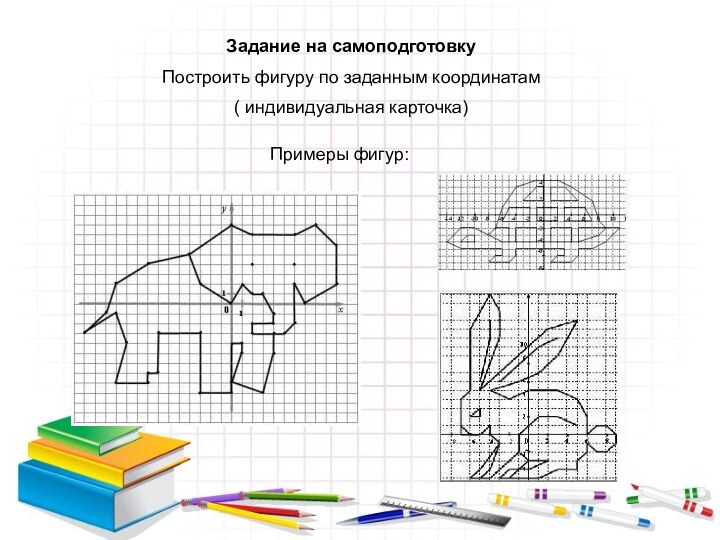 Задание на самоподготовкуПостроить фигуру по заданным координатам( индивидуальная карточка)Примеры фигур: