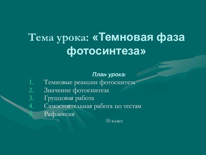 Тема урока: «Темновая фаза фотосинтеза»План урока:Темновые реакции фотосинтезаЗначение фотосинтезаГрупповая работаСамостоятельная работа по тестамРефлексия 	10 класс