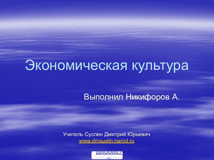 Экономическая культураВыполнил Никифоров А.   Учитель Суслин Дмитрий Юрьевичwww.dmsuslin.narod.ru