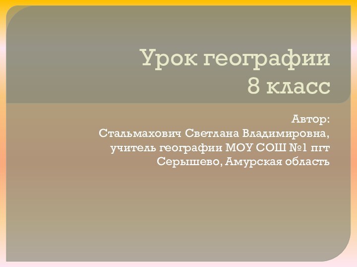 Урок географии 8 классАвтор:Стальмахович Светлана Владимировна, учитель географии МОУ СОШ №1 пгт Серышево, Амурская область