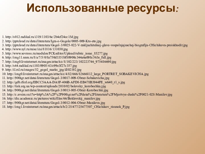 1. http://s012.radikal.ru/i319/1103/6c/2b4cf24cc15d.jpg 2. http:///datai/literatura/Igra-o-Gogole/0005-009-Kto-eto.jpg3. http:///datai/literatura/Gogol-3/0025-022-V-zakljuchitelnoj-glave-vospolnjajuschej-biografiju-CHichikova-proiskhodit.jpg4. http://www.syl.ru/misc/i/ai/81816/131030.jpg5. http://www.sovross.ru/modules/FCKeditor/Upload/rubric_issue_85277.jpg6. http://img11.nnm.ru/8/a/7/5/0/8a750d3351bf80900c344a6a098c563e_full.jpg7. http://img0.liveinternet.ru/images/attach/c/8/102/223/102223746_975486690.jpg8. http://s44.radikal.ru/i103/0905/43/c99e3f27c357.jpg9. http://il.rsl.ru/images/52_gogol_marks_jpg/ill02192.jpg10. http://img0.liveinternet.ru/images/attach/c/4/82/666/82666812_large_PORTRET_SOBAKEVICHA.jpg11.