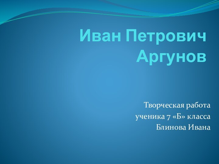 Иван Петрович АргуновТворческая работа ученика 7 «Б» класса Блинова Ивана