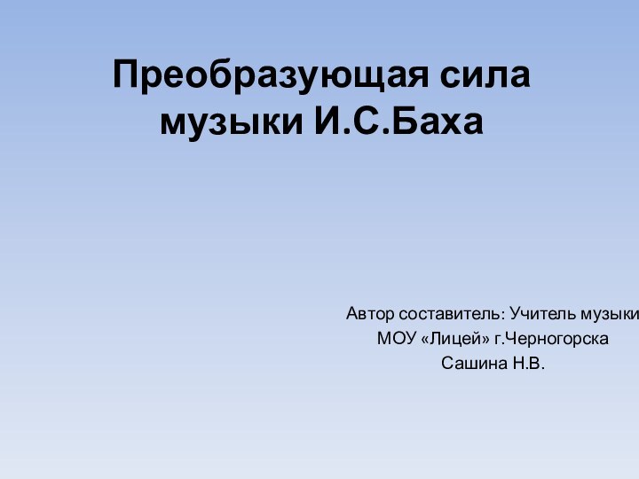 Преобразующая сила музыки И.С.БахаАвтор составитель: Учитель музыки МОУ «Лицей» г.ЧерногорскаСашина Н.В.