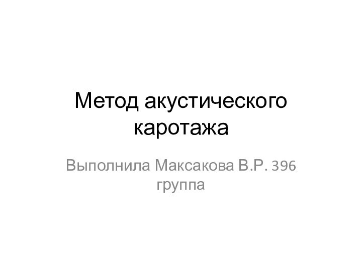 Метод акустического каротажа Выполнила Максакова В.Р. 396 группа