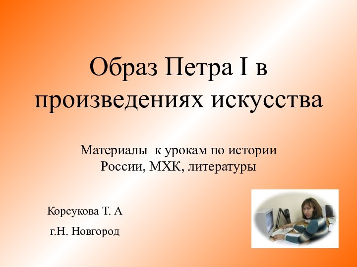 Образ Петра I в произведениях искусстваМатериалы к урокам по истории России, МХК, литературыКорсукова Т. Аг.Н. Новгород