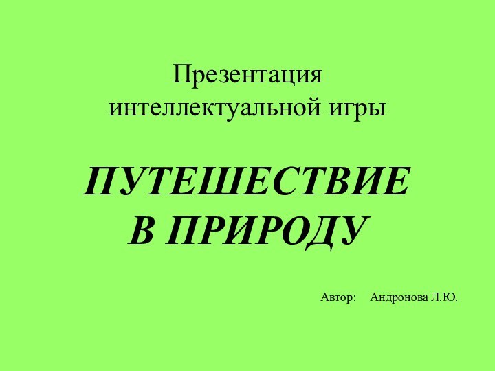 Презентация интеллектуальной игры   ПУТЕШЕСТВИЕ В ПРИРОДУАвтор:	Андронова Л.Ю.