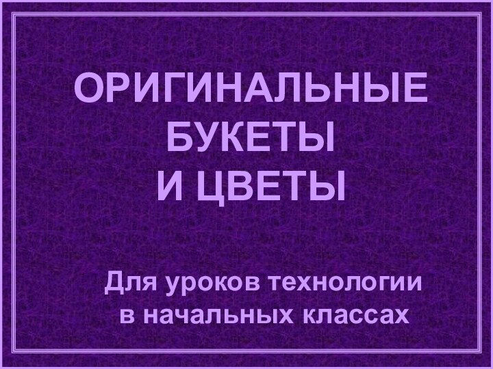 ОРИГИНАЛЬНЫЕ БУКЕТЫ И ЦВЕТЫДля уроков технологии в начальных классах