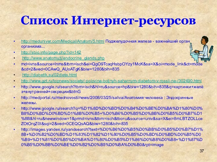 Список Интернет-ресурсовhttp://meduniver.com/Medical/Anatom/5.html Поджелудочная железа - важнейший орган организма...http://sbio.info/page.php?id=142 http://www.anatomy.tj/endocrine_glands.phpmd=ivns&source=lnms&tbm=isch&ei=QgO9TcaqHsbpOYzy1McK&sa=X&oi=mode_link&ct=mode&cd=2&ved=0CAwQ_AUoATgK&biw=1280&bih=835 http://diabetik.su/02dieta.htmlhttp://www.gzt.ru/topnews/society/-polovina-boljnyh-saharnym-diabetom-v-rossii-ne-/302490.htmlhttp://www.google.ru/search?tbm=isch&hl=ru&source=hp&biw=1280&bih=835&q=картинки+желёз+внутренней+секреции&btnGhttp://medportal.ru/mednovosti/news/2008/03/25/saliva/Анатомия человека : Эндокринные железы.http://www.google.ru/search?q=%D1%8D%D0%BD%D0%B4%D0%BE%D0%BA%D1%80%D0%B8%D0%BD%D0%BD%D1%8B%D0%B5+%D0%B6%D0%B5%D0%BB%D0%B5%D0%B7%D1%8B&hl=ru&newwindow=1&prmd=ivns&tbm=isch&tbo=u&source=univ&sa=X&ei=8mLBTZOLLceZOtOrqZ0I&sqi=2&ved=0CEQQsAQ&biw=1280&bih=835http://images.yandex.ru/yandsearch?text=%D0%B6%D0%B5%D0%BB%D0%B5%D0%B7%D1%8B+%D0%B2%D0%BD%D1%83%D1%82%D1%80%D0%B5%D0%BD%D0%BD%D0%B5%D0%B9+%D1%81%D0%B5%D0%BA%D1%80%D0%B5%D1%86%D0%B8%D0%B8+%D1%87%D0%B5%D0%BB%D0%BE%D0%B2%D0%B5%D0%BA%D0%B0&rpt=image