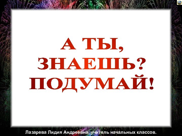 А ТЫ,ЗНАЕШЬ?ПОДУМАЙ!Лазарева Лидия Андреевна, учитель начальных классов.