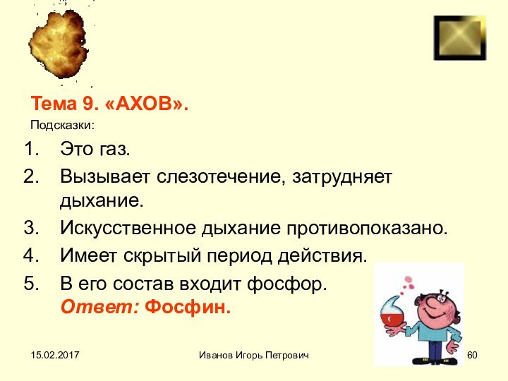 Иванов Игорь ПетровичТема 9. «АХОВ».Подсказки:Это газ.Вызывает слезотечение, затрудняет дыхание.Искусственное дыхание противопоказано.Имеет скрытый