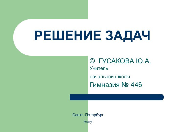 РЕШЕНИЕ ЗАДАЧ© ГУСАКОВА Ю.А.Учитель начальной школы Гимназия № 446Санкт-Петербург2007